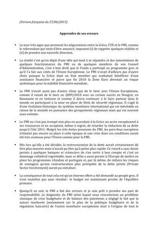 (Version	
  française	
  du	
  27/06/2015)	
  
	
  
	
  
Apprendre	
  de	
  ses	
  erreurs	
  
	
  
	
  
§ Le	
  tour	
  très	
  aigre	
  que	
  prennent	
  les	
  négociations	
  entre	
  la	
  Grèce,	
  l’UE	
  et	
  le	
  FMI,	
  comme	
  
le	
  referendum	
  qui	
  vient	
  d’être	
  annoncé,	
  imposent	
  (i)	
  de	
  rappeler	
  quelques	
  réalités	
  et	
  
(ii)	
  de	
  prendre	
  une	
  nouvelle	
  direction.	
  
	
  
§ La	
  réalité	
  c’est	
  qu’en	
  dépit	
  d’une	
  idée	
  qui	
  tend	
  à	
  se	
  répandre	
  et	
  des	
  lamentations	
  de	
  
quelques	
   fonctionnaires	
   du	
   FMI	
   ou	
   de	
   quelques	
   membres	
   de	
   son	
   Conseil	
  
d’Administration,	
  c’est	
  à	
  bon	
  droit	
  que	
  le	
  Fonds	
  a	
  participé	
  au	
  programme	
  grec	
  et	
  
qu’il	
  l’a	
  fait	
  aux	
  cotés	
  de	
  l’Union	
  Européenne.	
  Le	
  FMI	
  n’avait	
  d’ailleurs	
  pas	
  d’autre	
  
choix	
   puisque	
   la	
   Grèce	
   était	
   un	
   Etat	
   membre	
   qui	
   souhaitait	
   bénéficier	
   d’une	
  
assistance	
   financière	
   et	
   parce	
   que	
   fin	
   2010	
   la	
   Zone	
   Euro	
   devenait	
   un	
   risque	
  
systémique	
  pour	
  la	
  stabilité	
  financière	
  mondiale.	
  
	
  
§ Le	
   FMI	
   n’avait	
   aussi	
   pas	
   d’autre	
   choix	
   que	
   de	
   le	
   faire	
   avec	
   l’Union	
   Européenne,	
  
comme	
   il	
   venait	
   de	
   le	
   faire	
   en	
   2009/2010	
   avec	
   un	
   certain	
   succès	
   en	
   Hongrie,	
   en	
  
Roumanie	
   et	
   en	
   Lettonie	
   et	
   comme	
   il	
   devra	
   continuer	
   à	
   le	
   faire	
   partout	
   dans	
   le	
  
monde	
  en	
  participant	
  à	
  la	
  mise	
  en	
  place	
  de	
  filets	
  de	
  sécurité	
  régionaux.	
  Il	
  s’agit	
  là	
  
d’une	
  évolution	
  historique	
  du	
  système	
  monétaire	
  international	
  qui	
  est	
  inévitable	
  en	
  
raison	
  de	
  la	
  montée	
  en	
  puissance	
  des	
  groupements	
  régionaux	
  mais	
  qui	
  est	
  souvent	
  
sous-­‐estimée.	
  
	
  
§ Le	
  FMI	
  ne	
  s’est	
  pas	
  trompé	
  non	
  plus	
  en	
  accordant	
  à	
  la	
  Grèce	
  un	
  accès	
  exceptionnel	
  à	
  
ses	
  ressources	
  et	
  en	
  acceptant,	
  même	
  à	
  regret,	
  de	
  retarder	
  la	
  réduction	
  de	
  sa	
  dette	
  
jusqu’à	
  l’été	
  2011.	
  Malgré	
  les	
  très	
  fortes	
  pressions	
  du	
  FMI,	
  les	
  pare-­‐feux	
  européens	
  
n’étaient	
  pas	
  encore	
  en	
  place	
  à	
  cette	
  époque	
  et	
  une	
  crise	
  dans	
  ces	
  conditions	
  aurait	
  
été	
  très	
  couteuse	
  pour	
  l’Union	
  comme	
  pour	
  le	
  FMI.	
  
	
  
§ Dès	
  lors	
  qu’elle	
  a	
  été	
  décidée,	
  la	
  restructuration	
  de	
  la	
  dette	
  aurait	
  certainement	
  dû	
  
être	
  plus	
  massive	
  mais	
  n’aurait	
  pu	
  être	
  qu’à	
  peine	
  plus	
  rapide.	
  Ce	
  retard	
  a	
  sans	
  doute	
  
permis	
   à	
   quelques	
   banques	
   et	
   créanciers	
   de	
   s’en	
   sortir	
   à	
   bon	
   compte	
   et	
   c’est	
   un	
  
dommage	
  collatéral	
  regrettable,	
  mais	
  ce	
  délai	
  a	
  aussi	
  permis	
  à	
  l’Europe	
  de	
  mettre	
  en	
  
place	
  les	
  programmes	
  irlandais	
  et	
  portugais	
  et,	
  par	
  là	
  même,	
  de	
  réduire	
  les	
  risques	
  
de	
   contagion	
   qu’une	
   restructuration	
   plus	
   précipitée	
   de	
   la	
   dette	
   privée	
   (Private	
  
Sector	
  Involvement)	
  aurait	
  pu	
  entraîner.	
  
	
  
§ La	
  conséquence	
  de	
  tout	
  cela	
  est	
  qu’un	
  énorme	
  effort	
  a	
  été	
  demandé	
  au	
  peuple	
  grec.	
  Il	
  
n’est	
   toutefois	
   pas	
   sans	
   résultat	
  :	
   le	
   budget	
   est	
   maintenant	
   proche	
   de	
   l’équilibre	
  
primaire.	
  
	
  
§ Quoiqu’il	
   en	
   soit,	
   le	
   FMI	
   a	
   fait	
   des	
   erreurs	
   et	
   je	
   suis	
   prêt	
   à	
   prendre	
   ma	
   part	
   de	
  
responsabilité.	
   Le	
   diagnostic	
   du	
   FMI	
   selon	
   lequel	
   nous	
   rencontrions	
   un	
   problème	
  
classique	
   de	
   crise	
   budgétaire	
   et	
   de	
   balance	
   des	
   paiements	
   a	
   négligé	
   le	
   fait	
   que	
   la	
  
nature	
   inachevée	
   (notamment	
   sur	
   le	
   plan	
   de	
   la	
   politique	
   budgétaire	
   et	
   de	
   la	
  
régulation	
   bancaire)	
   de	
   l’union	
   monétaire	
   européenne	
   était	
   à	
   l’origine	
   de	
   tout	
   le	
  
 