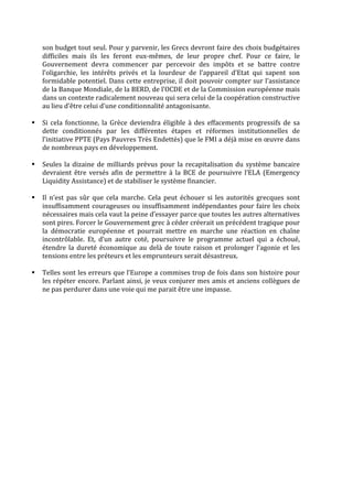 son	
  budget	
  tout	
  seul.	
  Pour	
  y	
  parvenir,	
  les	
  Grecs	
  devront	
  faire	
  des	
  choix	
  budgétaires	
  
difficiles	
   mais	
   ils	
   les	
   feront	
   eux-­‐mêmes,	
   de	
   leur	
   propre	
   chef.	
   Pour	
   ce	
   faire,	
   le	
  
Gouvernement	
   devra	
   commencer	
   par	
   percevoir	
   des	
   impôts	
   et	
   se	
   battre	
   contre	
  
l’oligarchie,	
   les	
   intérêts	
   privés	
   et	
   la	
   lourdeur	
   de	
   l’appareil	
   d’Etat	
   qui	
   sapent	
   son	
  
formidable	
  potentiel.	
  Dans	
  cette	
  entreprise,	
  il	
  doit	
  pouvoir	
  compter	
  sur	
  l’assistance	
  
de	
  la	
  Banque	
  Mondiale,	
  de	
  la	
  BERD,	
  de	
  l’OCDE	
  et	
  de	
  la	
  Commission	
  européenne	
  mais	
  
dans	
  un	
  contexte	
  radicalement	
  nouveau	
  qui	
  sera	
  celui	
  de	
  la	
  coopération	
  constructive	
  
au	
  lieu	
  d’être	
  celui	
  d’une	
  conditionnalité	
  antagonisante.	
  
	
  
§ Si	
   cela	
   fonctionne,	
   la	
   Grèce	
   deviendra	
   éligible	
   à	
   des	
   effacements	
   progressifs	
   de	
   sa	
  
dette	
   conditionnés	
   par	
   les	
   différentes	
   étapes	
   et	
   réformes	
   institutionnelles	
   de	
  
l’initiative	
  PPTE	
  (Pays	
  Pauvres	
  Très	
  Endettés)	
  que	
  le	
  FMI	
  a	
  déjà	
  mise	
  en	
  œuvre	
  dans	
  
de	
  nombreux	
  pays	
  en	
  développement.	
  
	
  
§ Seules	
  la	
  dizaine	
  de	
  milliards	
  prévus	
  pour	
  la	
  recapitalisation	
  du	
  système	
  bancaire	
  
devraient	
  être	
  versés	
  afin	
  de	
  permettre	
  à	
  la	
  BCE	
  de	
  poursuivre	
  l’ELA	
  (Emergency	
  
Liquidity	
  Assistance)	
  et	
  de	
  stabiliser	
  le	
  système	
  financier.	
  
	
  
§ Il	
   n’est	
   pas	
   sûr	
   que	
   cela	
   marche.	
   Cela	
   peut	
   échouer	
   si	
   les	
   autorités	
   grecques	
   sont	
  
insuffisamment	
  courageuses	
  ou	
  insuffisamment	
  indépendantes	
  pour	
  faire	
  les	
  choix	
  
nécessaires	
  mais	
  cela	
  vaut	
  la	
  peine	
  d’essayer	
  parce	
  que	
  toutes	
  les	
  autres	
  alternatives	
  
sont	
  pires.	
  Forcer	
  le	
  Gouvernement	
  grec	
  à	
  céder	
  créerait	
  un	
  précédent	
  tragique	
  pour	
  
la	
   démocratie	
   européenne	
   et	
   pourrait	
   mettre	
   en	
   marche	
   une	
   réaction	
   en	
   chaîne	
  
incontrôlable.	
   Et,	
   d’un	
   autre	
   coté,	
   poursuivre	
   le	
   programme	
   actuel	
   qui	
   a	
   échoué,	
  
étendre	
  la	
  dureté	
  économique	
  au	
  delà	
  de	
  toute	
  raison	
  et	
  prolonger	
  l’agonie	
  et	
  les	
  
tensions	
  entre	
  les	
  préteurs	
  et	
  les	
  emprunteurs	
  serait	
  désastreux.	
  
	
  
§ Telles	
  sont	
  les	
  erreurs	
  que	
  l’Europe	
  a	
  commises	
  trop	
  de	
  fois	
  dans	
  son	
  histoire	
  pour	
  
les	
  répéter	
  encore.	
  Parlant	
  ainsi,	
  je	
  veux	
  conjurer	
  mes	
  amis	
  et	
  anciens	
  collègues	
  de	
  
ne	
  pas	
  perdurer	
  dans	
  une	
  voie	
  qui	
  me	
  parait	
  être	
  une	
  impasse.	
  
	
  
	
  
 