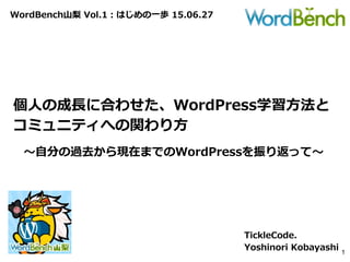 WordBench山梨 Vol.1：はじめの一歩 15.06.27
個人の成長に合わせた、WordPress学習方法と
コミュニティへの関わり方
TickleCode.
Yoshinori Kobayashi 1
～自分の過去から現在までのWordPressを振り返って～
 