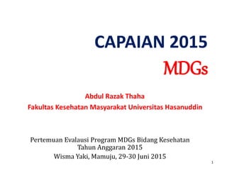 CAPAIAN 2015
MDGs
Abdul Razak Thaha
Fakultas Kesehatan Masyarakat Universitas Hasanuddin
Pertemuan Evalausi Program MDGs Bidang Kesehatan
Tahun Anggaran 2015
Wisma Yaki, Mamuju, 29-30 Juni 2015
1
 