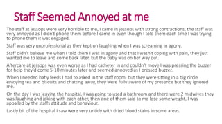 Staff Seemed Annoyed at me
The staff at jessops were very horrible to me, I came in jessops with strong contractions, the staff was
very annoyed as I didn't phone them before I came in even though I told them each time I was trying
to phone them it was engaged.
Staff was very unprofessional as they kept on laughing when I was screaming in agony.
Staff didn't believe me when I told them I was in agony and that I wasn't coping with pain, they just
wanted me to leave and come back later, but the baby was on her way out.
Aftercare at jessops was even worse as I had catheter in and couldn't move I was pressing the buzzer
for help they'd come 5-10 minutes later and seemed annoyed as I pressed buzzer.
When I needed baby feeds I had to asked in the staff room, but they were sitting in a big circle
enjoying tea and biscuits and chatting away, they were fully aware of my presence but they ignored
me.
On the day I was leaving the hospital, I was going to used a bathroom and there were 2 midwives they
was laughing and joking with each other, then one of them said to me lose some weight, I was
appalled by the staffs attitude and behaviour.
Lastly bit of the hospital I saw were very untidy with dried blood stains in some areas.
 