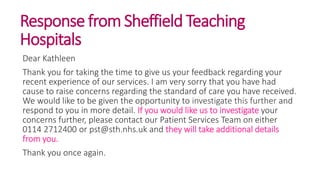 Response from Sheffield Teaching
Hospitals
Dear Kathleen
Thank you for taking the time to give us your feedback regarding your
recent experience of our services. I am very sorry that you have had
cause to raise concerns regarding the standard of care you have received.
We would like to be given the opportunity to investigate this further and
respond to you in more detail. If you would like us to investigate your
concerns further, please contact our Patient Services Team on either
0114 2712400 or pst@sth.nhs.uk and they will take additional details
from you.
Thank you once again.
 