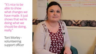 “It’s nice to be
able to show
what changes we
have made. It just
shows that we’re
doing what we
should be doing,
really.”
Toni Morley -
volunteering
support officer
 