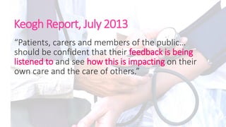 Keogh Report, July 2013
“Patients, carers and members of the public…
should be confident that their feedback is being
listened to and see how this is impacting on their
own care and the care of others.”
 