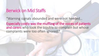 Berwick on Mid Staffs
“Warning signals abounded and were not heeded…
Especially costly was the muffling of the voices of patients
and carers who took the trouble to complain but whose
complaints were too often ignored.”
 