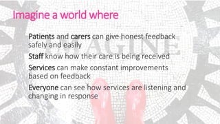 Imagine a world where
Patients and carers can give honest feedback
safely and easily
Staff know how their care is being received
Services can make constant improvements
based on feedback
Everyone can see how services are listening and
changing in response
 