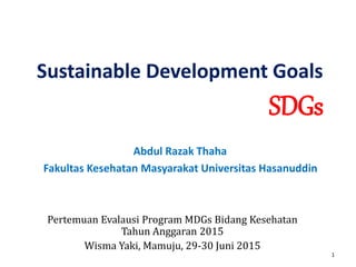 Sustainable Development Goals
SDGs
Abdul Razak Thaha
Fakultas Kesehatan Masyarakat Universitas Hasanuddin
Pertemuan Evalausi Program MDGs Bidang Kesehatan
Tahun Anggaran 2015
Wisma Yaki, Mamuju, 29-30 Juni 2015
1
 