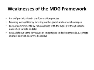 Weaknesses of the MDG Framework
• Lack of participation in the formulation process
• Masking inequalities by focusing on the global and national averages.
• Lack of commitments by rich countries with the Goal 8 without specific
quantified targets or dates
• MDGs left out some key issues of importance to development (e.g. climate
change, conflict, security, disability)
 