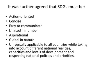 It was further agreed that SDGs must be:
• Action-oriented
• Concise
• Easy to communicate
• Limited in number
• Aspirational
• Global in nature
• Universally applicable to all countries while taking
into account different national realities,
capacities and levels of development and
respecting national policies and priorities.
 