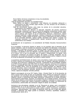 .
Pocos hábitos de lectura comprensiva en las y los estudiantes.
Faltas, atrasos, poca motivación.
Falta de equipamiento educativo en el establecimiento.
Malos hábitos de higiene y alimentación, mala influencia de amistades, distracción a
consecuencia de redes sociales, jugos virtuales y en red, excesivo uso de celulares y
dispositivos electrónicos.
Falta de comunicación asertiva entre todos los actores de la comunidad educativa,
problemáticas de la realidad y contexto.
Ante esos factores que dificultan el adecuado desarrollo del proceso enseñanza
aprendizaje y desarrollo curricular, se asumió los siguientes compromisos: brindar mayor
motivación a los estudiantes, generar espacios de reflexión en el desarrollo de clases,
aplicar políticas para regular el uso de dispositivos eléctricos y electrónicos, realizar
mayores dinámicas y juegos educativos, impulsar el desarrollo de seminarios dirigido a
estudiantes, madres y padres de familia, mayor control y seguimiento por todos los actores
de la comunidad educativa, realizar aportes voluntarios para adquirir y equipar con
materiales educativos el establecimiento, abordar temáticas sobre la prevención de
problemáticas de la realidad.
4) Contribución de la experiencia a la consolidación del Modelo Educativo Sociocomunitario
Productivo
En la actualidad, la educación basada en valores es una prioridad para el desarrollo de los
jóvenes bolivianos, pues se necesita una educación que atienda las demandas y necesidades
de la sociedad. La escuela y sus actores: los maestros, juegan un papel importante en el proceso
formativo y educativo del estudiante porque la imagen que crea dentro del aula en el nivel
secundario, los identifica como una influencia sobre sus posibles comportamientos y actitudes
en el mismo. Por lo que es primordial que el impulso y fortalecimiento de valores socio
comunitarios constituyan una especie de fuerza del espíritu y voluntad apropiados por los
estudiantes, con el transcurrir del tiempo modifiquen el contexto social, político, religioso y cultural
en el que se desarrolla la humanidad y por ende en nuestro entorno.
La experiencia del fortalecimiento de valores socio comunitarios a través de las curiosidades de
la Física y Química se constituyó en el instrumento para la cohesión, adecuada articulación y
concreción de la estructura y planificación curricular, cumplimiento de las actividades fundadas
en el PSP de forma general y del PAB y PDC de manera* particular, asimismo en la convivencia
armónica y equilibrada entre todos los actores de la Comunidad Educativa. Por lo consiguiente
en la actualidad vemos como los estudiantes de la Unidad Educativa son reflexivos en las
prácticas educativas, sobre la honestidad, puntualidad, responsabilidad, respeto mutuo, trabajo
en equipo y otros del quehacer educativo, generan procesos de reflexión en ellos mismos, son
críticos, capaces de despertar actitudes positivas.
Desde la promulgación de la ley 070 "Avelino Siñani - Elizardo Pérez" Un 20 de diciembre de
2010 e incluso mucho antes de esta, se ha pretendido hacer cambios en la educación boliviana
que beneficien a la comunidad educativa (Estudiantes, madres y padres de familia, maestras y
maestros, vecinos e instituciones que tengan pertinencia contextual con la Unidad Educativa).
Esta experiencia desarrollada responde a la problemática de la realidad boliviana "Ausencia de
valores de los saberes y conocimientos de los pueblos indígenas" implantada en la época colonial
y neocolonial en nuestro país, donde la educación simplemente se redujo a la transmisión de
conocimientos y desvinculada de la formación integral en valores de la realidad.
Asimismo el eje articuladores abordado es el de "Educación en valores socio comunitarios",
sustentándonos en la Ley de la Educación "Avelino Siñani - Elizardo Pérez" en su Capítulo I,
Articulo 1, inciso 5 dice: la Educación es unitaria, publica, universal, democrática, participativa,
comunitaria, descolonizadora y de calidad; la educación tiene que ser el lugar para generar
actitudes y relaciones que hagan posible la convivencia armónica, equilibrada, solidaria y
complementaria dentro de la
 