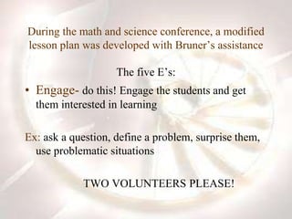 During the math and science conference, a modified
lesson plan was developed with Bruner’s assistance
The five E’s:
• Engage- do this! Engage the students and get
them interested in learning
Ex: ask a question, define a problem, surprise them,
use problematic situations
TWO VOLUNTEERS PLEASE!
 