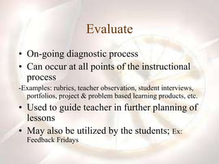 Evaluate
• On-going diagnostic process
• Can occur at all points of the instructional
process
-Examples: rubrics, teacher observation, student interviews,
portfolios, project & problem based learning products, etc.
• Used to guide teacher in further planning of
lessons
• May also be utilized by the students; Ex:
Feedback Fridays
 