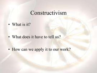 Constructivism
• What is it?
• What does it have to tell us?
• How can we apply it to our work?
 