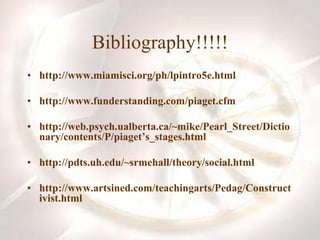 Bibliography!!!!!
• http://www.miamisci.org/ph/lpintro5e.html
• http://www.funderstanding.com/piaget.cfm
• http://web.psych.ualberta.ca/~mike/Pearl_Street/Dictio
nary/contents/P/piaget’s_stages.html
• http://pdts.uh.edu/~srmehall/theory/social.html
• http://www.artsined.com/teachingarts/Pedag/Construct
ivist.html
 