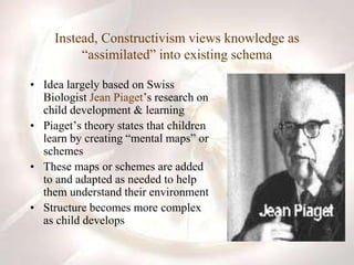 Instead, Constructivism views knowledge as
“assimilated” into existing schema
• Idea largely based on Swiss
Biologist Jean Piaget’s research on
child development & learning
• Piaget’s theory states that children
learn by creating “mental maps” or
schemes
• These maps or schemes are added
to and adapted as needed to help
them understand their environment
• Structure becomes more complex
as child develops
 
