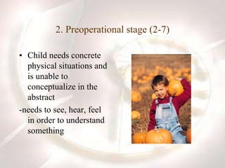 2. Preoperational stage (2-7)
• Child needs concrete
physical situations and
is unable to
conceptualize in the
abstract
-needs to see, hear, feel
in order to understand
something
 