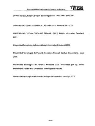 Informe Nacional de Educación Superior en Panamá 
mCONSEJO DE 
UP VIP Revistas, Folletos, Boletín de Investigaciones 1998-1999,2000,2001 
UNIVERSIDAD ESPECIALIZADA DE LAS AMERICAS. Memoria 2001-2002. 
UNIVERSIDAD TECNOLÓGICA D E PANAMA. (2001). Boletín Informativo Estudiantil 
2001. 
Universidad Tecnológica de Panamá.Boletín Informativo Estudiantil 2003. 
Universidad Tecnológica de Panamá. Secretaría General. Estatuto Universitario.. Mayo 
2000. 
Universidad Tecnológica de Panamá. Memorias 2001. Presentada por Ing. Héctor 
Montemayor. Rector de la Universidad Tecnológica de Panamá. 
Universidad Tecnológica de Panamá.Catálogos de Convenios. Tomo I y II. 2003. 
RECTORES 
DE PANAMA 
-120- 
 