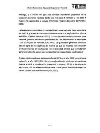Informe Nacional de Educación Superior en Panamá 
mCONSEJO DE 
RECTORES 
DE PANAMA 
embargo, a lo interno del país aún persisten importantes problemas en la 
población de menos ingresos dónde casi 1 de cada 5 hombres y 1 de cada 4 
mujeres no ha asistido a la escuela (Informe de Progreso Educativo de Panamá, 
2002). 
La tasa neta de matrícula de primaria está casi unlversalizada, la de secundaria 
es de 62%, y la tasa de matricula universitaria es de 31 % según el último informe 
de PREAL, Es Hora de Actuar, (2003). La tasa de matriculación combinada para 
Panamá, (primaria, secundaria y terciaria es del 75%, favoreciendo a las mujeres 
(78% y 73% para los hombres, IDH, 2003). La igualdad de género es primordial 
para el logro del los objetivos del milenio, ya que las mujeres con educación 
producen mejoras en sus hogares y en la sociedad, efectos que se multiplican 
generacionalmente, ya que las mismas actúan como agentes de cambio social. 
El gasto público destinado a educación fue del 5.9% en el año 2000, con una ligera 
reducción al año 2001(5.7%). Del porcentaje del gasto público en educación se 
destina el 40.8 a la educación preescolar y primaria, 33.9% a la educación 
secundaria y 25.3% a la educación terciaria. Estos gastos son comparables a los 
países con alto índice de desarrollo ( IDH, 2003). 
-4- 
 