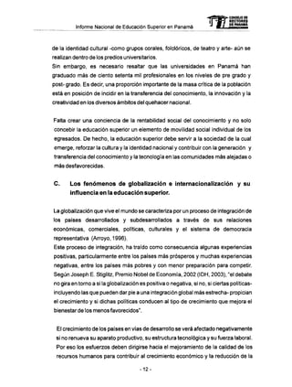 Informe Nacional de Educación Superior en Panamá 
mCONSEJO DE 
RECTORES 
DE PANAMA 
de la identidad cultural -como grupos corales, folclóricos, de teatro y arte- aún se 
realizan dentro de los predios universitarios. 
Sin embargo, es necesario resaltar que las universidades en Panamá han 
graduado más de ciento setenta mil profesionales en los niveles de pre grado y 
post- grado. Es decir, una proporción importante de la masa crítica de la población 
está en posición de incidir en la transferencia del conocimiento, la innovación y la 
creatividad en los diversos ámbitos del quehacer nacional. 
Falta crear una conciencia de la rentabilidad social del conocimiento y no solo 
concebir la educación superior un elemento de movilidad social individual de los 
egresados. D e hecho, la educación superior debe servir a la sociedad de la cual 
emerge, reforzar la cultura y !a identidad nacional y contribuir con la generación y 
transferencia del conocimiento y la tecnología en las comunidades m á s alejadas o 
más desfavorecidas. 
C . Los f e n ó m e n o s de globalización e internacionalización y su 
influencia en la educación superior. 
La globalización que vive el mundo se caracteriza por un proceso de integración de 
los países desarrollados y subdesarrollados a través de sus relaciones 
económicas, comerciales, políticas, culturales y el sistema de democracia 
representativa (Arroyo, 1996). 
Este proceso de integración, ha traído como consecuencia algunas experiencias 
positivas, particularmente entre los países m á s prósperos y muchas experiencias 
negativas, entre los países más pobres y con menor preparación para competir. 
Según Joseph E. Stiglitz, Premio Nobel de Economía, 2002 (IDH, 2003), "el debate 
no gira en torno a si la globalización es positiva o negativa, si no, si ciertas políticas-incluyendo 
las que pueden dar pie a una integración global m á s estrecha- propician 
el crecimiento y si dichas políticas conducen al tipo de crecimiento que mejora el 
bienestar de los menos favorecidos". 
El crecimiento de los países en vías de desarrollo se verá afectado negativamente 
si no renueva su aparato productivo, su estructura tecnológica y su fuerza laboral. 
Por eso los esfuerzos deben dirigirse hacia el mejoramiento de la calidad de los 
recursos humanos para contribuir al crecimiento económico y la reducción de la 
-12- 
 