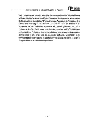 Informe Nacional de Educación Superior en Panamá 
mCONSEJO DE 
RECTORES 
DE PANAMA 
de la Universidad de Panamá, APUDEP, la Asociación Auténtica de profesores de 
la Universidad de Panamá y la ADEUPA, Asociación de Docentes de la Universidad 
de Panamá. En el caso de la UTP encontramos la Asociación de Profesores de la 
Universidad Tecnológica de Panamá. La UNACHI tiene la Asociación de 
Profesores de la Universidad Autónoma de Chiriquí (ASEUNACHI). En la 
Universidad Católica Santa María La Antigua, encontramos la A P R O U S M A q u e es 
la Asociación de Profesores de la Universidad que tiene un cuerpo de profesores 
permanentes y una larga data de asociación profesoral. El carácter de no 
temporalidad de los profesores en las otras universidades particulares no favorece 
la organización de asociaciones de profesores. 
- 4 2 - 
 