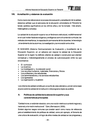 Informe Nacional de Educación Superior en Panamá 
VIII. Acreditación y sistemas de evaluación 
mCONSEJO DE 
RECTORES 
DE PANAMA 
Como marco de referencia en el proceso de evaluación y acreditación de la calidad, 
debemos señalar que el panorama de la educación universitaria en Panamá ha 
tenido cambios significativos en ios últimos años y se ha tornado más amplio, 
heterogéneo y complejo. 
La calidad de la educación superior es un fenómeno estructural, multidimensional 
en el cual inciden factores exógenos y endógenos como el contenido curricular, los 
métodos de enseñanza, la capacitación permanente de los docentes, la tecnología 
, el rendimiento de los alumnos, la investigación y la innovación entre otros. 
El SICEVAES (Sistema Centroamericano de Evaluación y Acreditación de la 
Educación Superior), en un esfuerzo por mejorar la calidad de la Educación 
Superior en la región ha definido criterios de calidad o constructos que orientan 
conceptual y metodológicamente el proceso de auto-evaluación entre los que 
encontramos: 
• El curriculum 
• La docencia 
• La investigación y la extensión social 
• Los recursos humanos, materiales, financieros y físicos 
• Los profesores y los estudiantes 
• Los administradores y los servicios estudiantiles 
• Los egresados 
• La organización y la gestión 
Los criterios de calidad constituyen un punto de vista valorativo y sirven como base 
al juicio sobre la calidad de la institución o del programa objeto de análisis. 
A. Políticas d e calidad d e la educación superior y sus 
características principales 
"Calidad no es un estándar absoluto, sino una noción relativa al contexto regional y 
nacional y a la misión institucional". Tyler y Bernasconi, 2000). 
Existen algunos rasgos comunes que pueden servir como marco de referencia 
para el establecimiento de políticas de calidad, como por ejemplo, el fomento de 
una cultura de evaluación, el logro de altos niveles de calidad en los programas y 
- 4 8 - 
 
