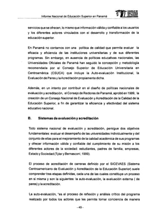Informe Nacional de Educación Superior en Panamá 
mCONSEJO DE 
RECTORES 
DE PANAMA 
servicios que se ofrecen, lo mismo que información válida y confiable a los usuarios 
y los diferentes actores vinculados con el desarrollo y transformación de la 
educación superior. 
En Panamá no contamos con una política de calidad que permita evaluar la 
eficacia y eficiencia de las instituciones universitarias y de sus diferentes 
programas. Sin embargo, en ausencia de políticas educativas nacionales, las 
Universidades Oficiales de Panamá han seguido la concepción y metodología 
recomendada por el Consejo Superior de Educación Universitaria en 
Centroamérica (CSUCA) que incluye la Auto-evaluación Institucional, la 
Evaluación de Pares y la Acreditación propiamente dicha. 
Además, en un intento por contribuir en el diseño de políticas nacionales de 
evaluación y acreditación, el Consejo de Rectores de Panamá, aprobó en 1999, la 
creación de un Consejo Nacional de Evaluación y Acreditación de la Calidad de la 
Educación Superior, a fin de garantizar la eficiencia y efectividad del sistema 
educativo nacional. 
B. Sistemas de evaluación y acreditación 
Todo sistema nacional de evaluación y acreditación, persigue dos objetivos 
fundamentales: evaluar el desempeño de las universidades individualmente y del 
conjunto de ellas para el mejoramiento de la calidad académica de sus programas 
y ofrecer información válida y confiable del cumplimiento de su misión a los 
diferentes actores de la sociedad: estudiantes, padres de familia, empresas, 
Estado y Sociedad (Tyler y Bemasconi, 1999). 
El proceso de acreditación de carreras definido por el SICEVAES (Sistema 
Centroamericano de Evaluación y Acreditación de la Educación Superior) suele 
comprender tres etapas definidas, cada una de las cuales constituye un proceso 
en si misma y son la siguientes: la auto-evaluación, la evaluación externa ( de 
pares) y la acreditación. 
La auto-evaluación, "es el proceso de reflexión y análisis crítico del programa 
realizado por todos los actores que les permite tomar conciencia de manera 
- 4 9 - 
 