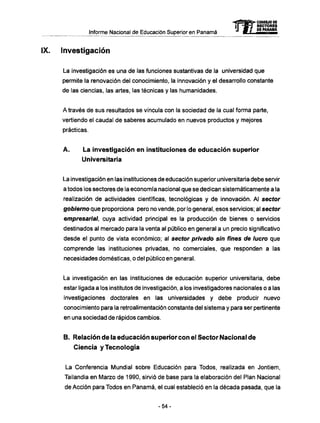 Informe Nacional de Educación Superior en Panamá 
Investigación 
mCONSEJO DE 
RECTORES 
DE PANAMA 
La investigación es una de las funciones sustantivas de la universidad que 
permite la renovación del conocimiento, la innovación y el desarrollo constante 
de las ciencias, las artes, las técnicas y las humanidades. 
A través de sus resultados se vincula con la sociedad de la cual forma parte, 
vertiendo el caudal de saberes acumulado en nuevos productos y mejores 
prácticas. 
A. La investigación en instituciones de educación superior 
Universitaria 
La investigación en las instituciones de educación superior universitaria debe servir 
a todos los sectores de la economía nacional que se dedican sistemáticamente a la 
realización de actividades científicas, tecnológicas y de innovación. Al sector 
gobierno que proporciona pero no vende, por lo general, esos servicios; al sector 
empresarial, cuya actividad principal es la producción de bienes o servicios 
destinados al mercado para la venta al público en general a un precio significativo 
desde el punto de vista económico; al sector privado sin fines ote lucro que 
comprende las instituciones privadas, no comerciales, que responden a las 
necesidades domésticas, o del público en general. 
La investigación en las instituciones de educación superior universitaria, debe 
estar ligada a los institutos de investigación, a los investigadores nacionales o a las 
investigaciones doctorales en las universidades y debe producir nuevo 
conocimiento para la retroalimentación constante del sistema y para ser pertinente 
en una sociedad de rápidos cambios. 
B. Relación de la educación superior con el Sector Nacional de 
Ciencia y Tecnología 
La Conferencia Mundial sobre Educación para Todos, realizada en Jontiem, 
Tailandia en Marzo de 1990, sirvió de base para la elaboración del Plan Nacional 
de Acción para Todos en Panamá, el cual estableció en la década pasada, que la 
- 5 4 - 
 