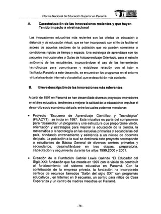 Informe Nacional de Educación Superior en Panamá 
Caracterización de las innovaciones recientes y que hayan 
Tenido impacto a nivel nacional 
Las innovaciones educativas más recientes son las ofertas de educación a 
distancia y de educación virtual, que se han incorporado con el fin de facilitar el 
acceso de aquellos sectores de la población que no pueden someterse a 
condiciones rígidas de tiempo y espacio. Una estrategia de aprendizaje son los 
paquetes instruccionales o Guías de Autoaprendizaje Orientado, para el estudio 
autónomo de los estudiantes, incorporándose el uso de las herramientas 
tecnológicas para comunicarse y establecer relación con el tutor o 
facilitador.Paralelo a este desarrollo, se encuentran los programas en el entorno 
virtual a través del internet o vía satelital, que se describirán más adelante. 
B. Breve descripción de las innovaciones m á s relevantes 
A partir de 1997 en Panamá se han desarrollado diversos proyectos innovadores 
en el área educativa, tendientes a mejorar la calidad de la educación e impulsar el 
desarrollo socio económico del país; entre los cuales podemos mencionar: 
• Proyecto "Esquema de Aprendizaje Científico y Tecnológico" 
(PEACYT): se inicia en 1997. Esta iniciativa es parte del compromiso 
para "desarrollar un programa y una estructura que proporcione visión, 
orientación y estrategias para mejorar la educación de la ciencia, la 
matemática y la tecnología en las escuelas primarias y secundarias del 
país, brindando entrenamiento y asistencia a un núcleo de docentes 
del país. La población a la cual se destinará este proyecto corresponde 
a estudiantes de Básica General de diversos centros primarios y 
secundarios, desarrollándose en tres etapas: preparatoria, 
capacitación y seguimiento durante los años 1999,2000 y 2001. 
• Creación de la Fundación Gabriel Lewis Galindo "El Educador del 
Siglo XXI: fundación que fue creada en 1997 con la visión de contribuir 
al fortalecimiento del sistema educativo en Panamá. Con la 
contribución de la empresa privada, la fundación ha incorporado 
centros de recursos llamados "Salón del siglo XXI" con programas 
educativos , en Internet en 9 escuelas, un centro para niños de Casa 
Esperanza y un centro de madres maestras en Panamá. 
-76- 
 