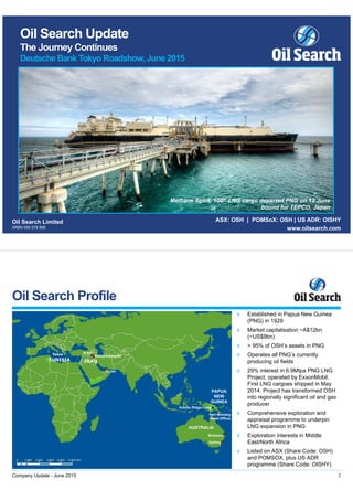 Oil Search Limited
ARBN 055 079 868
ASX: OSH | POMSoX: OSH | US ADR: OISHY
www.oilsearch.com
Oil Search Update
The Journey Continues
Deutsche Bank Tokyo Roadshow, June 2015
Methane Spirit, 100th LNG cargo departed PNG on 12 June
bound for TEPCO, Japan
» Established in Papua New Guinea
(PNG) in 1929
» Market capitalisation ~A$12bn
(~US$9bn)
» > 95% of OSH’s assets in PNG
» Operates all PNG’s currently
producing oil fields
» 29% interest in 6.9Mtpa PNG LNG
Project, operated by ExxonMobil.
First LNG cargoes shipped in May
2014. Project has transformed OSH
into regionally significant oil and gas
producer
» Comprehensive exploration and
appraisal programme to underpin
LNG expansion in PNG
» Exploration interests in Middle
East/North Africa
» Listed on ASX (Share Code: OSH)
and POMSOX, plus US ADR
programme (Share Code: OISHY)
Oil Search Profile
2
PAPUA
NEW
GUINEA
AUSTRALIA
Brisbane
Sydney
Port Moresby
(Head Office)
Kutubu Ridge Camp
Dubai
Tunis Erbil
Sulaymaniyah
TUNISIA IRAQ
Company Update - June 2015
 