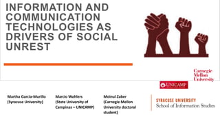 INFORMATION AND
COMMUNICATION
TECHNOLOGIES AS
DRIVERS OF SOCIAL
UNREST
Martha Garcia-Murillo
(Syracuse University)
Marcio Wohlers
(State University of
Campinas – UNICAMP)
Moinul Zaber
(Carnegie Mellon
University doctoral
student)
 
