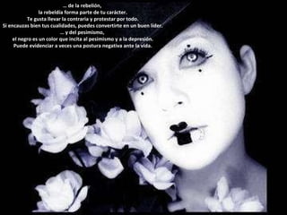 …  de la rebelión,  la rebeldía forma parte de tu carácter. Te gusta llevar la contraria y protestar por todo.  Si encauzas bien tus cualidades, puedes convertirte en un buen líder. …  y del pesimismo,  el negro es un color que incita al pesimismo y a la depresión. Puede evidenciar a veces una postura negativa ante la vida. 