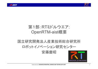 第１部：RTミドルウエア:
OpenRTM-aist概要
国立研究開発法人産業技術総合研究所
ロボットイノベーション研究センター
安藤慶昭
1
 