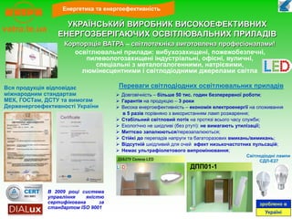  Довговічність – більше 50 тис. годин безперервної роботи;
 Гарантія на продукцію – 3 роки
 Висока енергоефективність – економія електроенергії на споживання
в 5 разів порівняно з використанням ламп розжарення;
 Стабільний світловий потік на протязі всього часу служби;
 Екологічно не шкідливі (без ртуті): не вимагають утилізації;
 Миттєво запалюються/перезапалюються;
 Стійкі до перепадів напруги та багаторазових вмикань/вимикань;
 Відсутній шкідливий для очей ефект низькочастотних пульсацій;
 Немає ультрафіолетового випромінювання;
Вся продукція відповідає
міжнародним стандартам
МЕК, ГОСТам, ДСТУ та вимогам
Держенергоефективності України
зроблено в
Україні
Енергетика та енергоефективність
vatra.te.ua
УКРАЇНСЬКИЙ ВИРОБНИК ВИСОКОЕФЕКТИВНИХ
ЕНЕРГОЗБЕРІГАЮЧИХ ОСВІТЛЮВАЛЬНИХ ПРИЛАДІВ
В 2009 році система
управління якістю
сертифікована за
стандартом ISO 9001
Корпорація ВАТРА – світлотехніка виготовлена професіоналами!
освітлювальні прилади: вибухозахищені, пожежобезпечні,
пилевологозахищені індустріальні, офісні, вуличні,
спеціальні з металогалогенними, натрієвими,
люмінесцентними і світлодіодними джерелами світла
Переваги світлодіодних освітлювальних приладів
Світлодіодні лампи
СДЛ-Е27
ДПП01-1
 