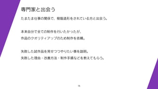 15
専門家と出会う
たまたま仕事の関係で、樹脂造形をされている方と出会う。
本来自分で全ての制作を行いたかったが、
作品のクオリティアップのため制作を依頼。
失敗した試作品を見せつつやりたい事を説明。
失敗した理由・改善方法・制作手順などを教えてもらう。
 