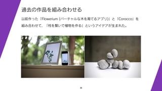 36
過去の作品を組み合わせる
以前作った「Flowerium (バーチャルな木を育てるアプリ)」と「Corocco」を
組み合わせて、「枝を繋いで植物を作る」というアイデアが生まれた。
 