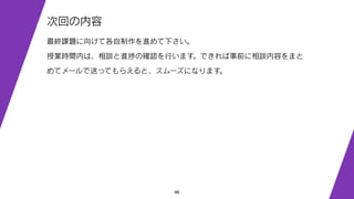 46
次回の内容
最終課題に向けて各自制作を進めて下さい。
授業時間内は、相談と進捗の確認を行います。できれば事前に相談内容をまと
めてメールで送ってもらえると、スムーズになります。
 