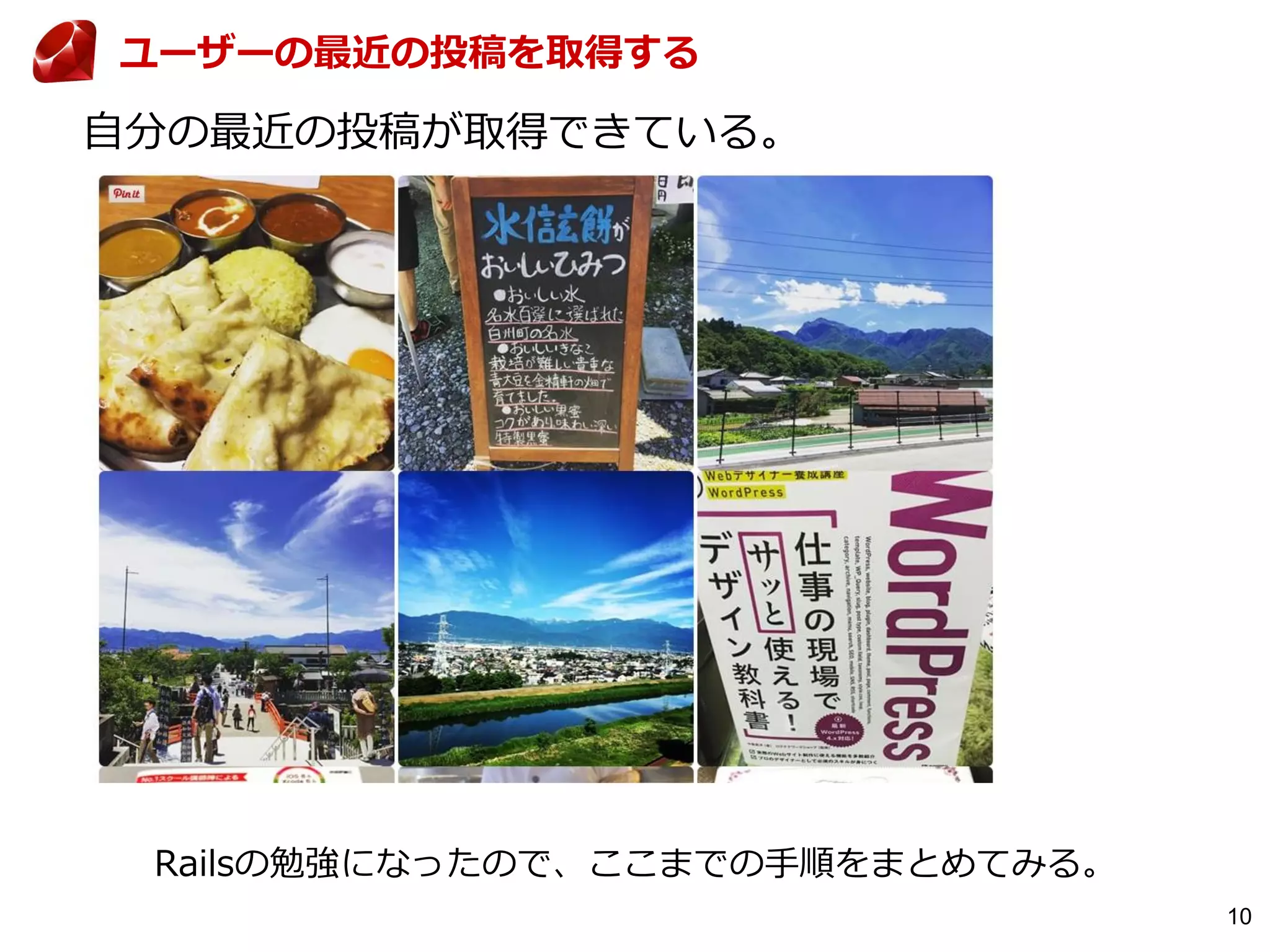 10
自分の最近の投稿が取得できている。
ユーザーの最近の投稿を取得する
Railsの勉強になったので、ここまでの手順をまとめてみる。
 