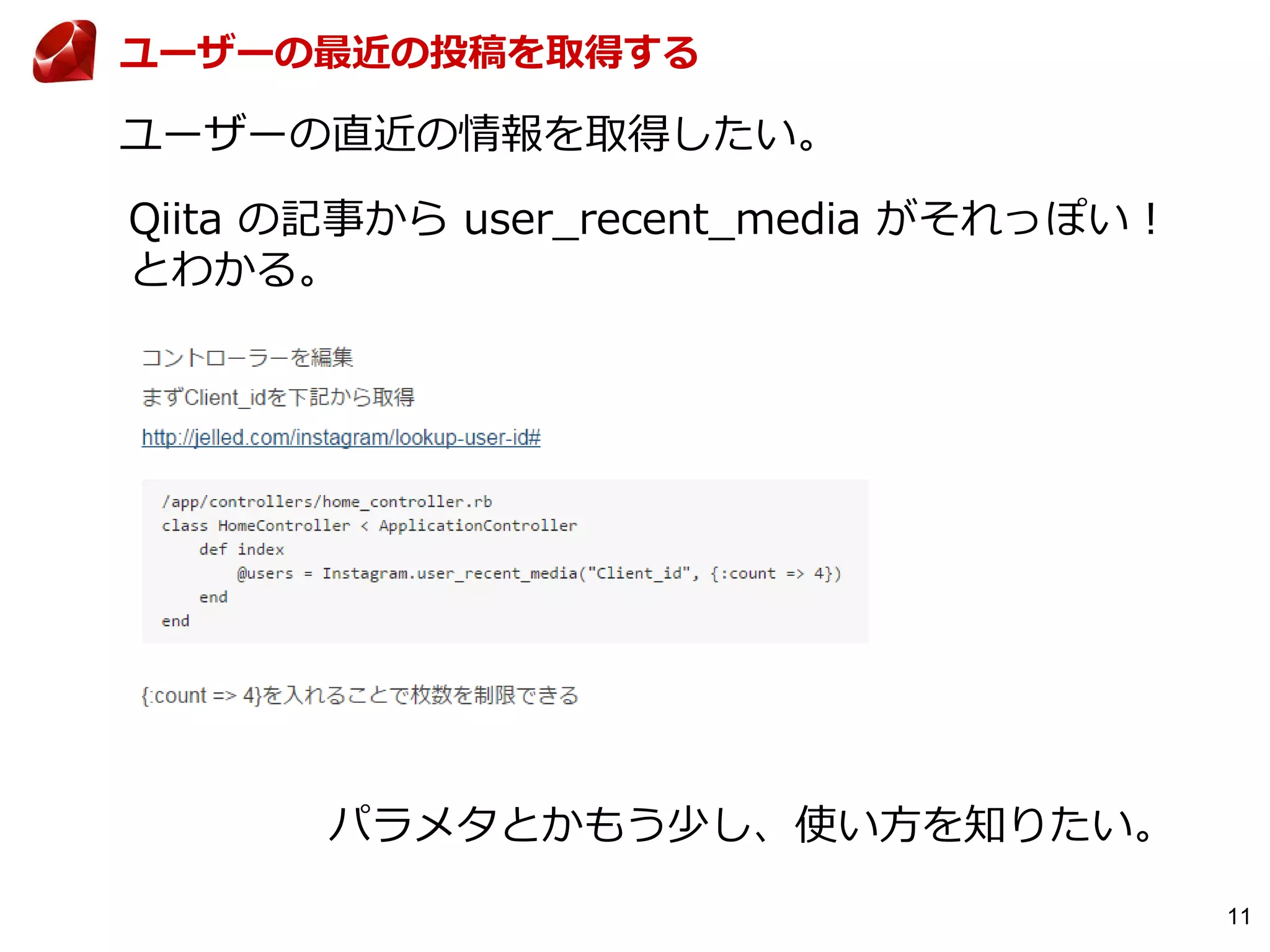 11
ユーザーの最近の投稿を取得する
ユーザーの直近の情報を取得したい。
Qiita の記事から user_recent_media がそれっぽい！
とわかる。
パラメタとかもう少し、使い方を知りたい。
 