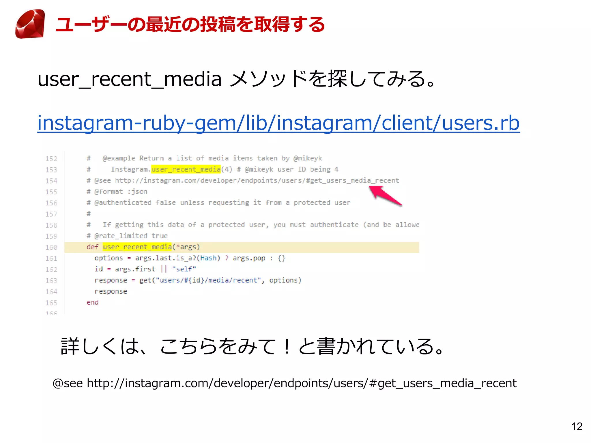 12
ユーザーの最近の投稿を取得する
instagram-ruby-gem/lib/instagram/client/users.rb
詳しくは、こちらをみて！と書かれている。
@see http://instagram.com/developer/endpoints/users/#get_users_media_recent
user_recent_media メソッドを探してみる。
 