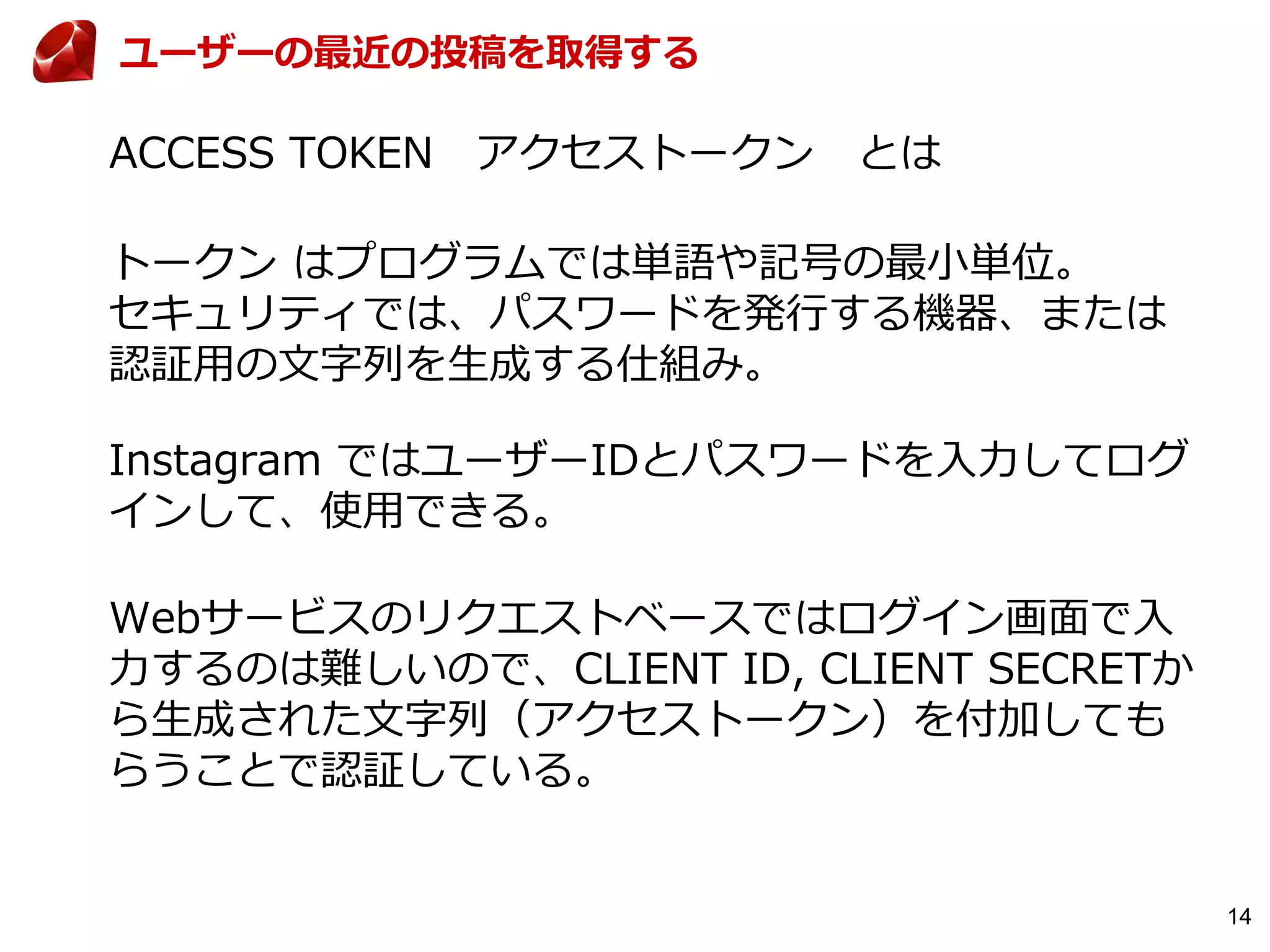 14
ACCESS TOKEN アクセストークン とは
トークン はプログラムでは単語や記号の最小単位。
セキュリティでは、パスワードを発行する機器、または
認証用の文字列を生成する仕組み。
Instagram ではユーザーIDとパスワードを入力してログ
インして、使用できる。
Webサービスのリクエストベースではログイン画面で入
力するのは難しいので、CLIENT ID, CLIENT SECRETか
ら生成された文字列（アクセストークン）を付加しても
らうことで認証している。
ユーザーの最近の投稿を取得する
 
