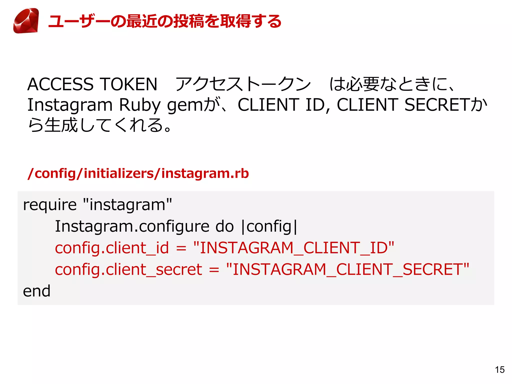 15
ACCESS TOKEN アクセストークン は必要なときに、
Instagram Ruby gemが、CLIENT ID, CLIENT SECRETか
ら生成してくれる。
ユーザーの最近の投稿を取得する
require "instagram"
Instagram.configure do |config|
config.client_id = "INSTAGRAM_CLIENT_ID"
config.client_secret = "INSTAGRAM_CLIENT_SECRET"
end
/config/initializers/instagram.rb
 