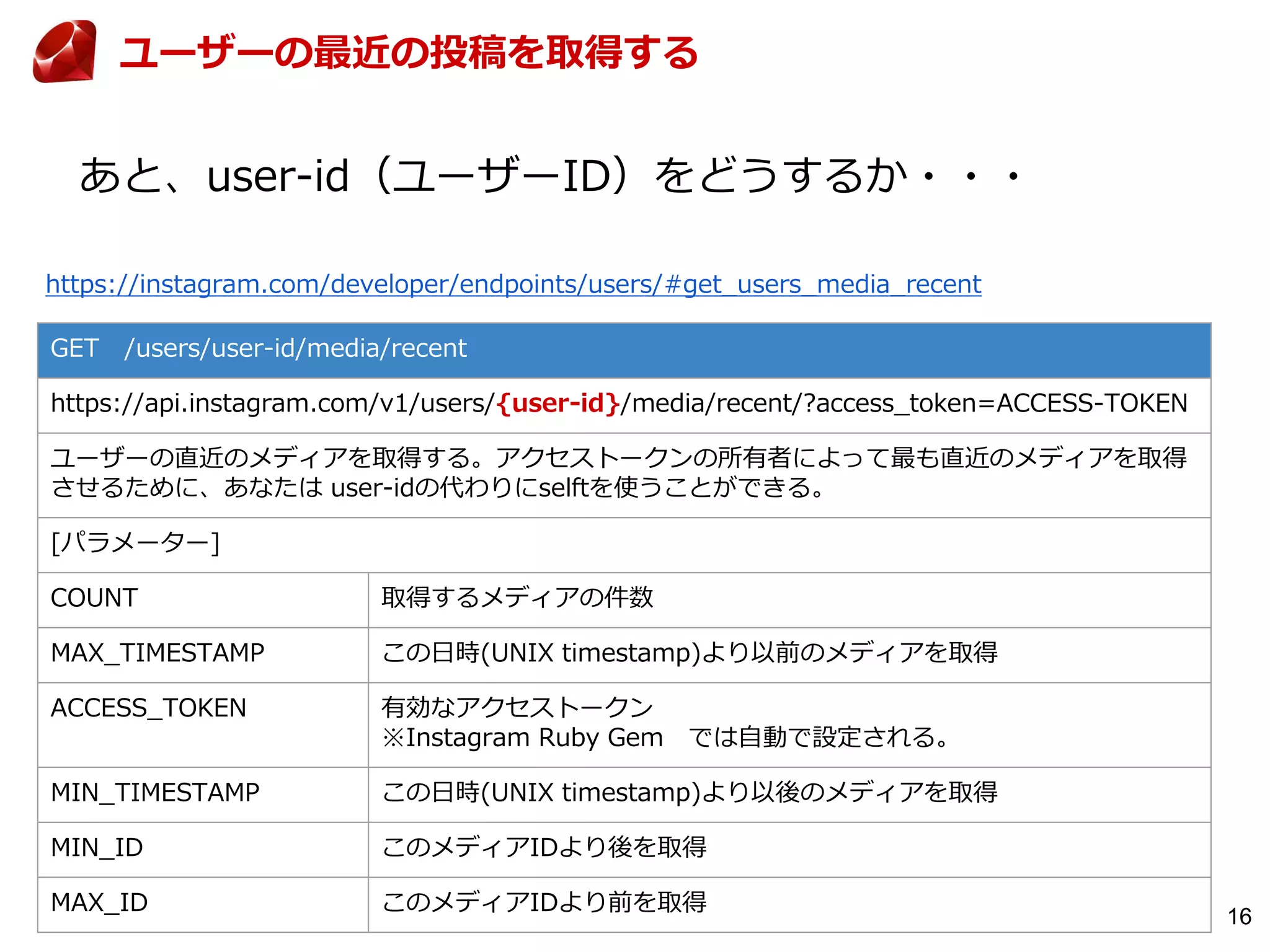 16
GET /users/user-id/media/recent
https://api.instagram.com/v1/users/{user-id}/media/recent/?access_token=ACCESS-TOKEN
ユーザーの直近のメディアを取得する。アクセストークンの所有者によって最も直近のメディアを取得
させるために、あなたは user-idの代わりにselftを使うことができる。
[パラメーター]
COUNT 取得するメディアの件数
MAX_TIMESTAMP この日時(UNIX timestamp)より以前のメディアを取得
ACCESS_TOKEN 有効なアクセストークン
※Instagram Ruby Gem では自動で設定される。
MIN_TIMESTAMP この日時(UNIX timestamp)より以後のメディアを取得
MIN_ID このメディアIDより後を取得
MAX_ID このメディアIDより前を取得
https://instagram.com/developer/endpoints/users/#get_users_media_recent
ユーザーの最近の投稿を取得する
あと、user-id（ユーザーID）をどうするか・・・
 