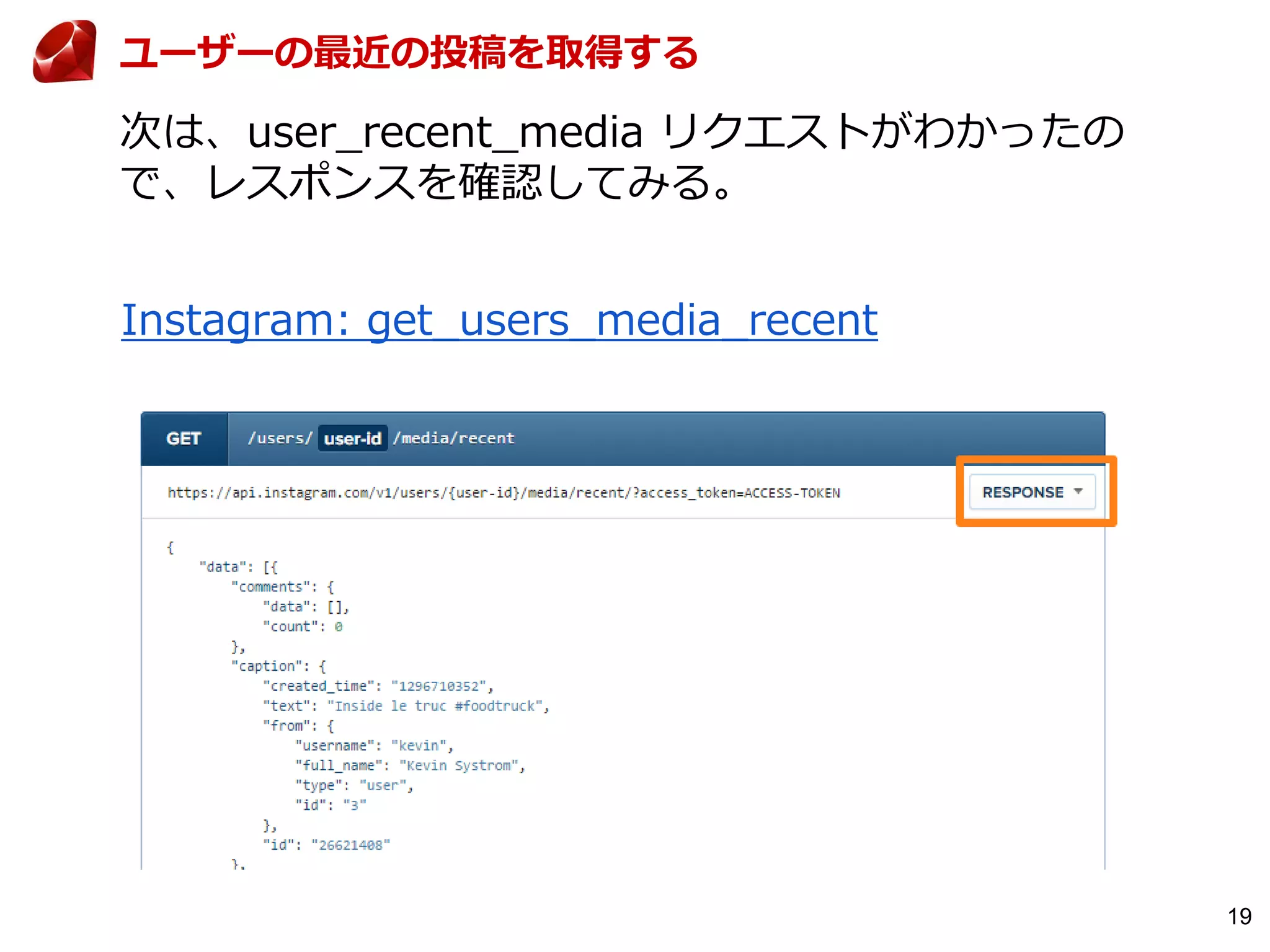19
次は、user_recent_media リクエストがわかったの
で、レスポンスを確認してみる。
ユーザーの最近の投稿を取得する
Instagram: get_users_media_recent
 