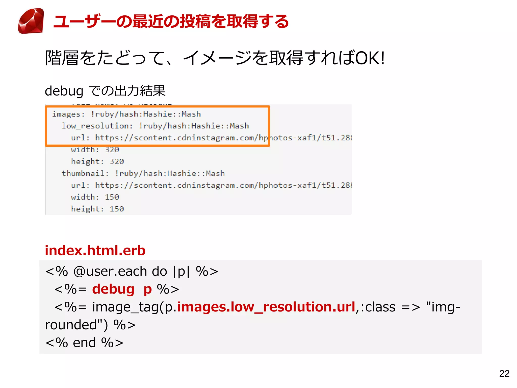 22
階層をたどって、イメージを取得すればOK!
index.html.erb
<% @user.each do |p| %>
<%= debug p %>
<%= image_tag(p.images.low_resolution.url,:class => "img-
rounded") %>
<% end %>
ユーザーの最近の投稿を取得する
debug での出力結果
 
