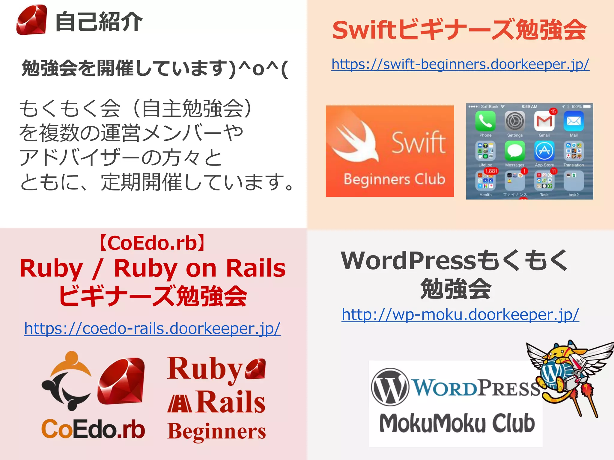 もくもく会（自主勉強会）
を複数の運営メンバーや
アドバイザーの方々と
ともに、定期開催しています。
勉強会を開催しています)^o^(
3
【CoEdo.rb】
Ruby / Ruby on Rails
ビギナーズ勉強会
Swiftビギナーズ勉強会
WordPressもくもく
勉強会
http://wp-moku.doorkeeper.jp/
https://swift-beginners.doorkeeper.jp/
https://coedo-rails.doorkeeper.jp/
自己紹介
 
