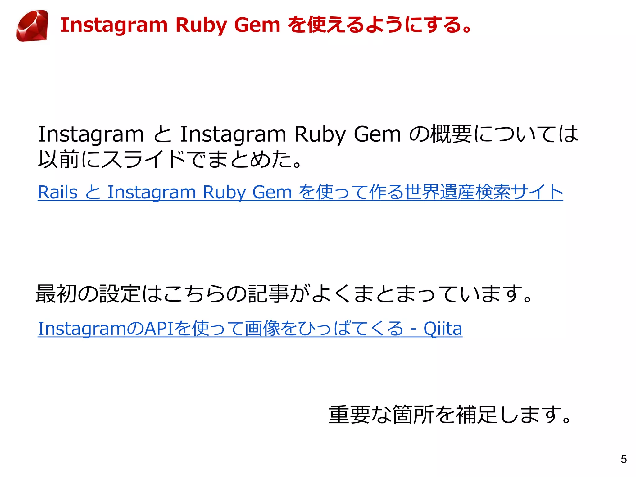 5
Rails と Instagram Ruby Gem を使って作る世界遺産検索サイト
Instagram Ruby Gem を使えるようにする。
Instagram と Instagram Ruby Gem の概要については
以前にスライドでまとめた。
InstagramのAPIを使って画像をひっぱてくる - Qiita
最初の設定はこちらの記事がよくまとまっています。
重要な箇所を補足します。
 