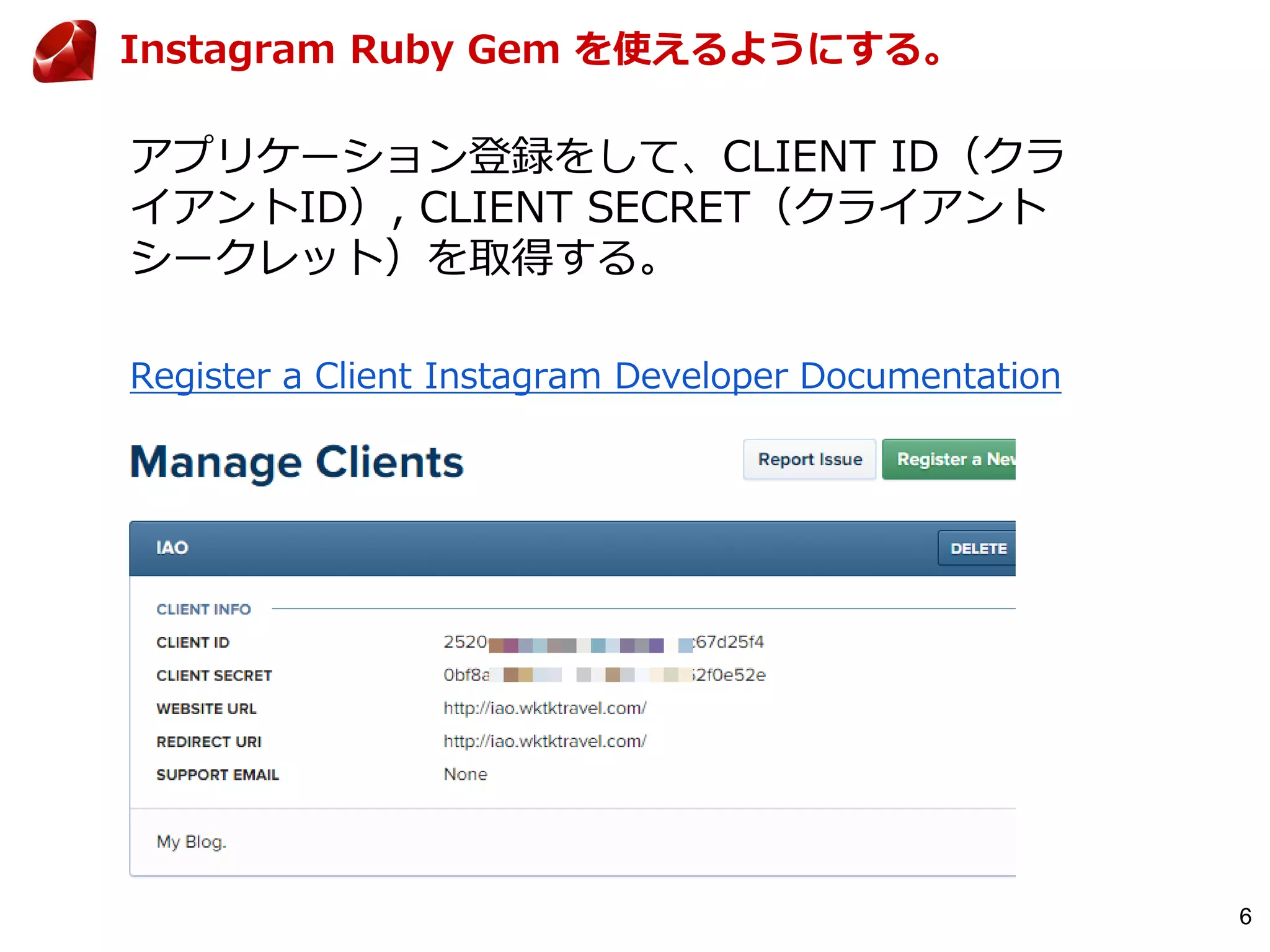 6
Instagram Ruby Gem を使えるようにする。
アプリケーション登録をして、CLIENT ID（クラ
イアントID）, CLIENT SECRET（クライアント
シークレット）を取得する。
Register a Client Instagram Developer Documentation
 