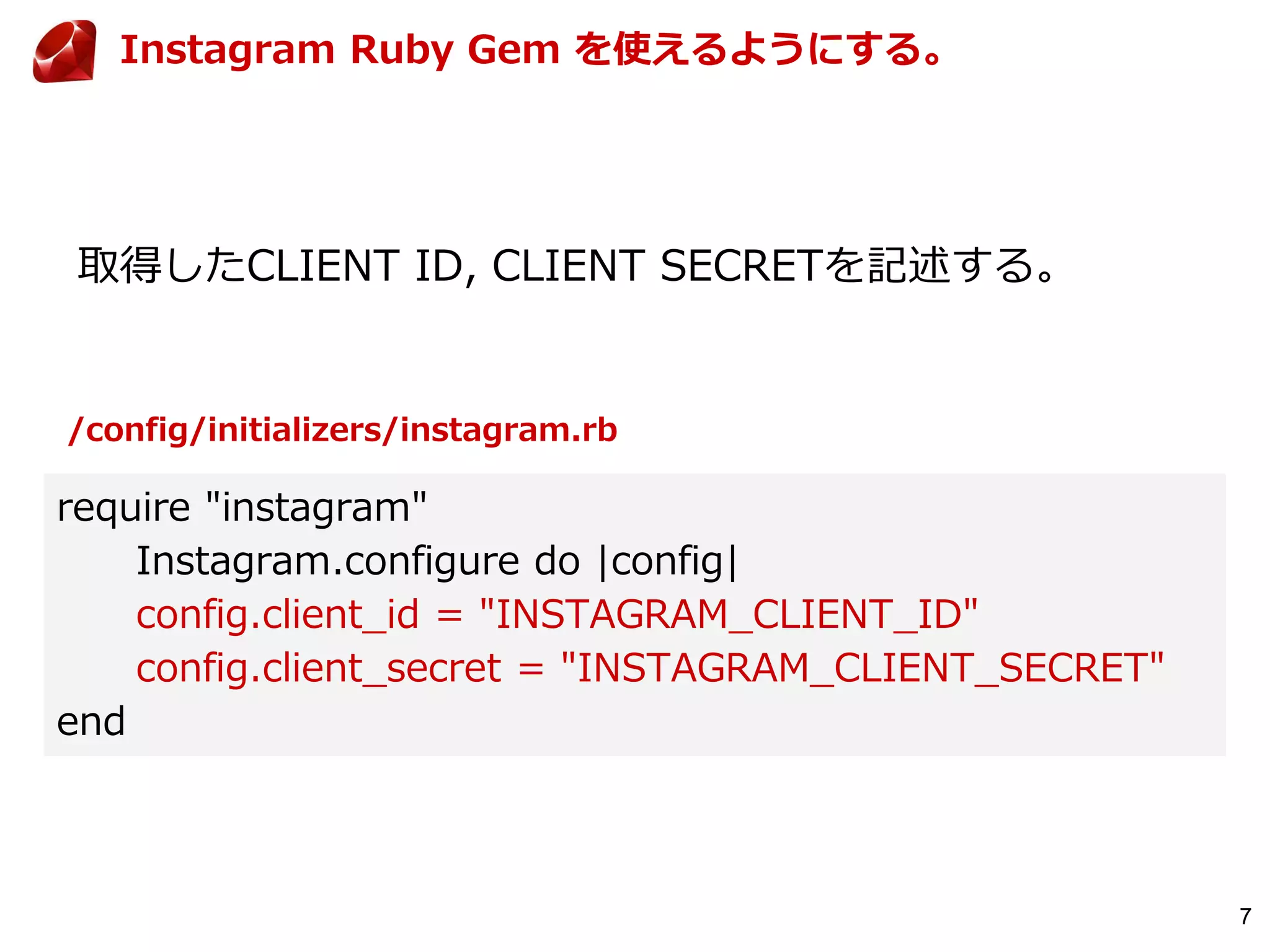 7
取得したCLIENT ID, CLIENT SECRETを記述する。
require "instagram"
Instagram.configure do |config|
config.client_id = "INSTAGRAM_CLIENT_ID"
config.client_secret = "INSTAGRAM_CLIENT_SECRET"
end
Instagram Ruby Gem を使えるようにする。
/config/initializers/instagram.rb
 