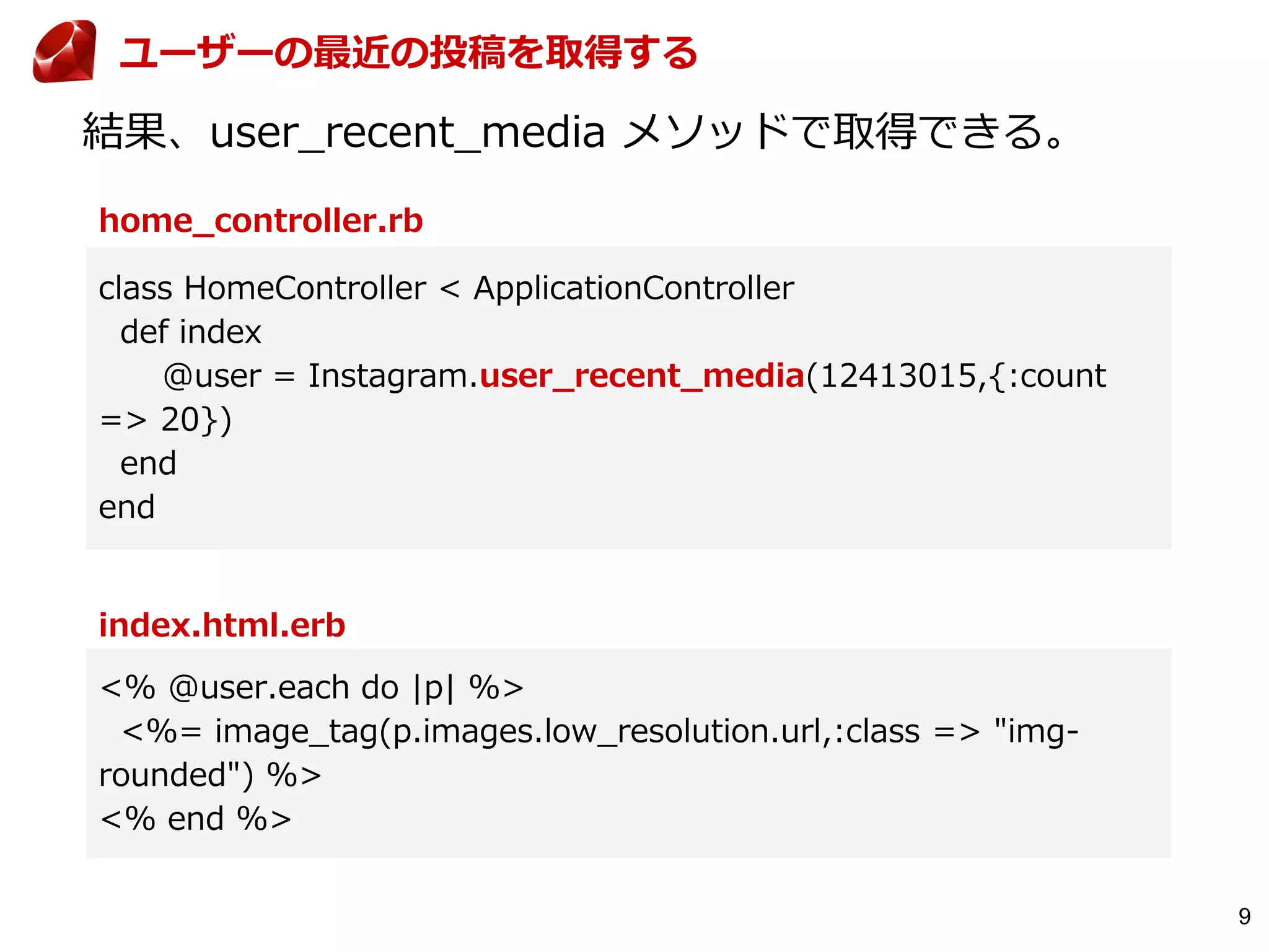 9
home_controller.rb
結果、user_recent_media メソッドで取得できる。
class HomeController < ApplicationController
def index
@user = Instagram.user_recent_media(12413015,{:count
=> 20})
end
end
index.html.erb
<% @user.each do |p| %>
<%= image_tag(p.images.low_resolution.url,:class => "img-
rounded") %>
<% end %>
ユーザーの最近の投稿を取得する
 