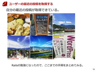 10
自分の最近の投稿が取得できている。
ユーザーの最近の投稿を取得する
Railsの勉強になったので、ここまでの手順をまとめてみる。
 